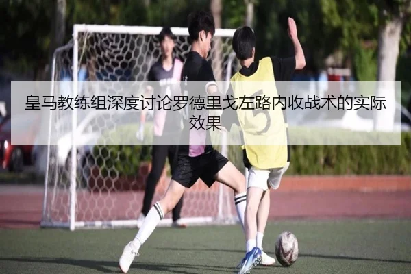 皇马教练组深度讨论罗德里戈左路内收战术的实际效果