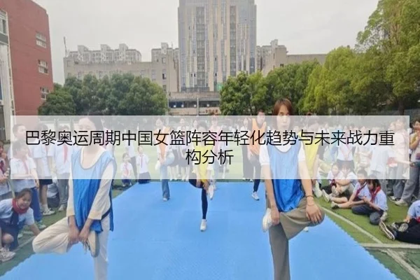 巴黎奥运周期中国女篮阵容年轻化趋势与未来战力重构分析